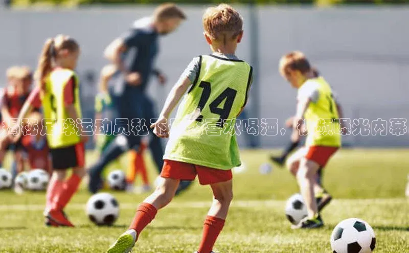 欧陆登录入口百度智能门户揭秘足球运动员私下是否喜欢喝酒，视频曝光内幕