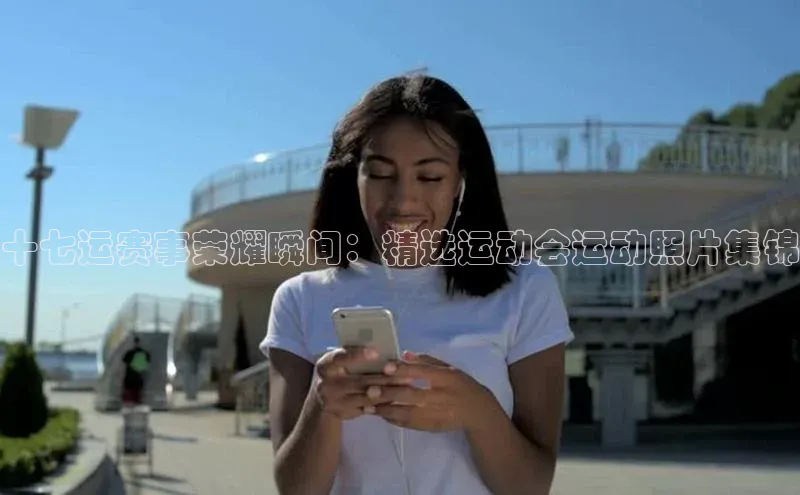 十七运赛事荣耀瞬间：精选运动会运动照片集锦