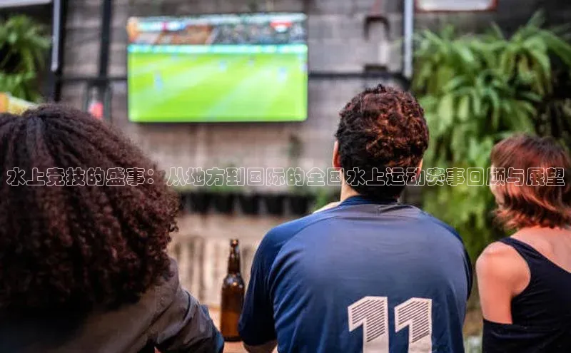水上竞技的盛事：从地方到国际的全国水上运动赛事回顾与展望