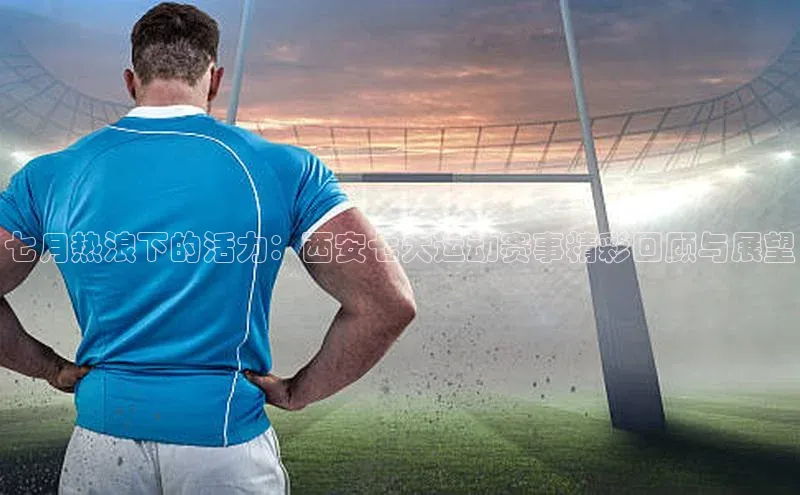 七月热浪下的活力：西安七大运动赛事精彩回顾与展望