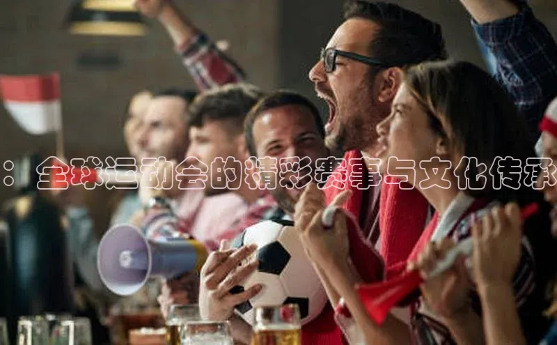 ：全球运动会的精彩赛事与文化传承